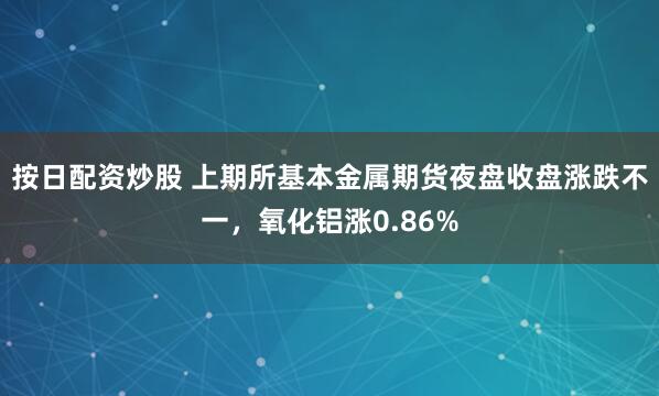 按日配资炒股 上期所基本金属期货夜盘收盘涨跌不一，氧化铝涨0.86%