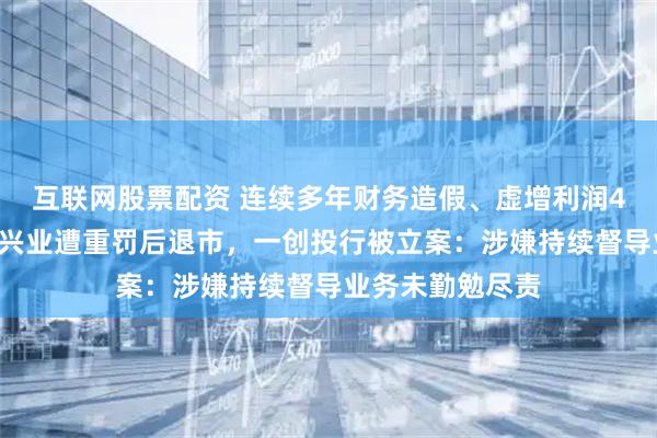 互联网股票配资 连续多年财务造假、虚增利润40亿元等，鸿达兴业遭重罚后退市，一创投行被立案：涉嫌持续督导业务未勤勉尽责