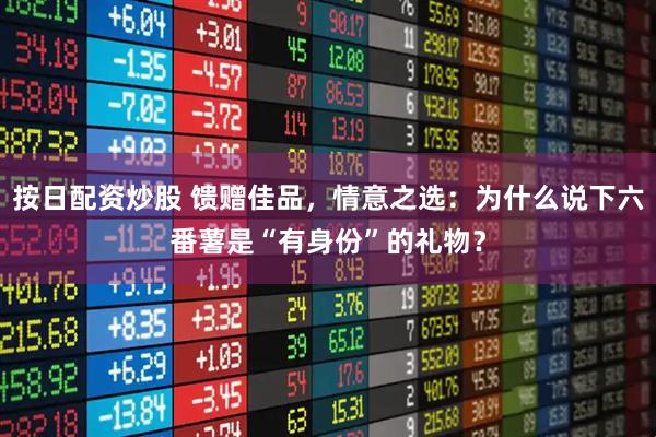 按日配资炒股 馈赠佳品，情意之选：为什么说下六番薯是“有身份”的礼物？