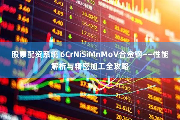 股票配资系统 6CrNiSiMnMoV合金钢——性能解析与精密加工全攻略