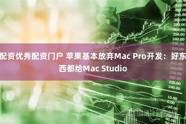 配资优秀配资门户 苹果基本放弃Mac Pro开发：好东西都给Mac Studio