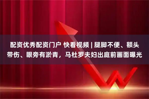 配资优秀配资门户 快看视频 | 腿脚不便、额头带伤、眼旁有淤青，马杜罗夫妇出庭前画面曝光