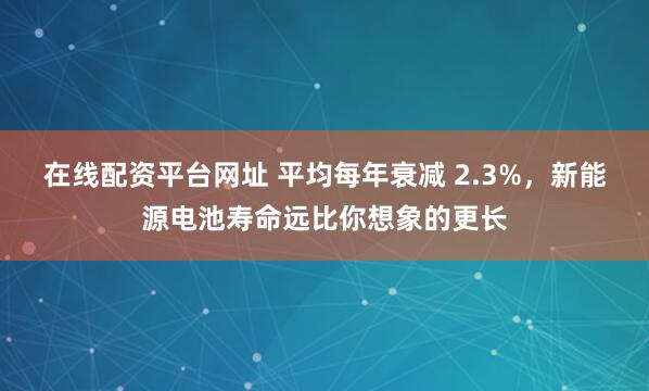 在线配资平台网址 平均每年衰减 2.3%，新能源电池寿命远比你想象的更长