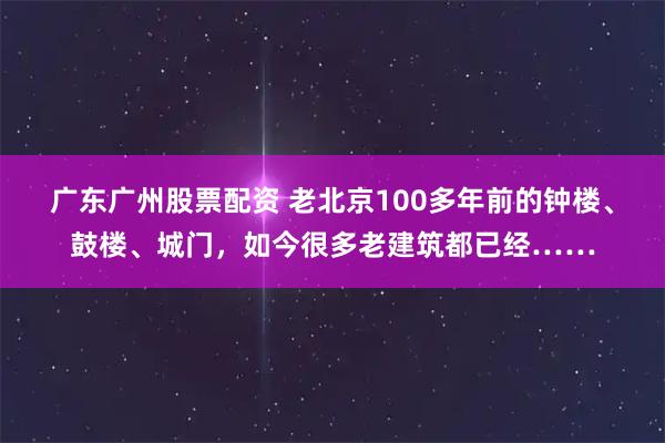 广东广州股票配资 老北京100多年前的钟楼、鼓楼、城门，如今很多老建筑都已经……