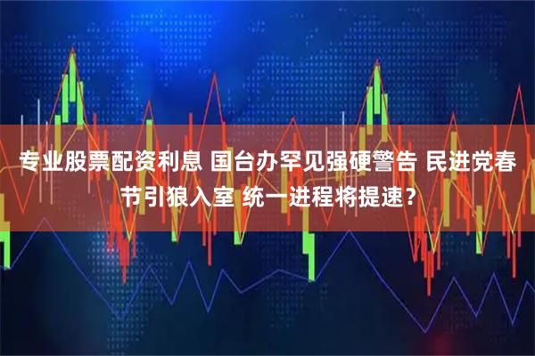 专业股票配资利息 国台办罕见强硬警告 民进党春节引狼入室 统一进程将提速?