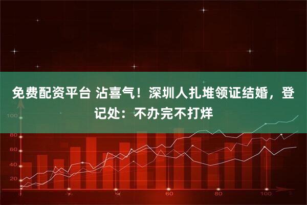 免费配资平台 沾喜气！深圳人扎堆领证结婚，登记处：不办完不打烊