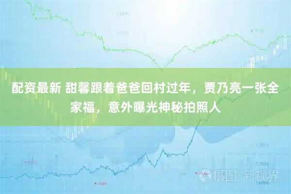 配资最新 甜馨跟着爸爸回村过年，贾乃亮一张全家福，意外曝光神秘拍照人