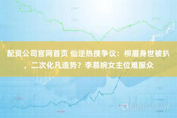配资公司官网首页 仙逆热搜争议：柳眉身世被扒，二次化凡造势？李慕婉女主位难服众