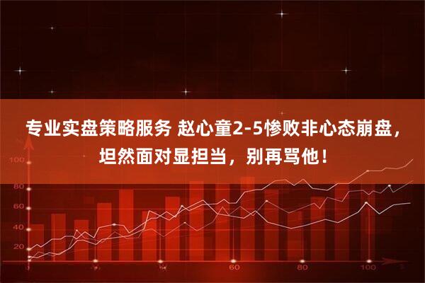 专业实盘策略服务 赵心童2-5惨败非心态崩盘，坦然面对显担当，别再骂他！