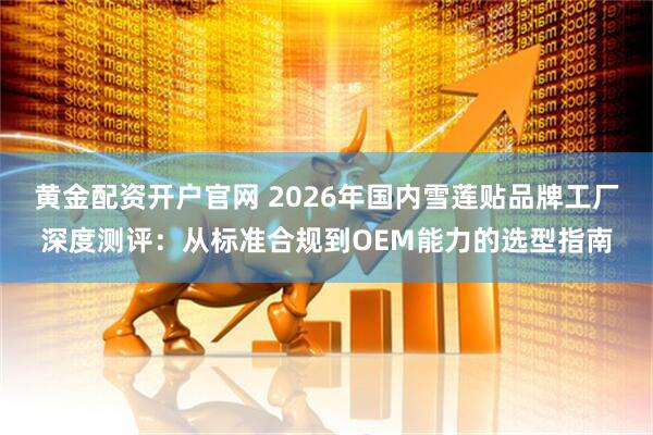 黄金配资开户官网 2026年国内雪莲贴品牌工厂深度测评：从标准合规到OEM能力的选型指南