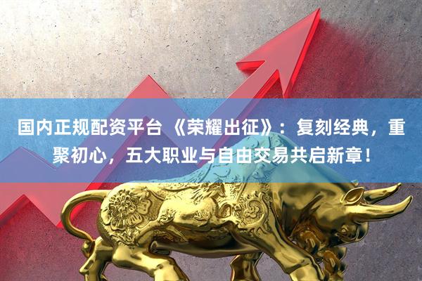 国内正规配资平台 《荣耀出征》：复刻经典，重聚初心，五大职业与自由交易共启新章！