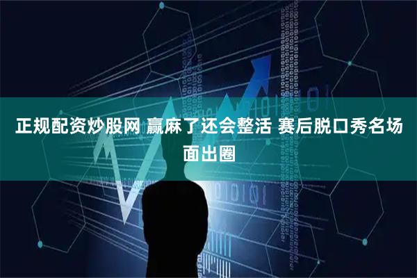正规配资炒股网 赢麻了还会整活 赛后脱口秀名场面出圈