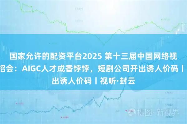 国家允许的配资平台2025 第十三届中国网络视听大会校招会：AIGC人才成香饽饽，短剧公司开出诱人价码丨视听·封云