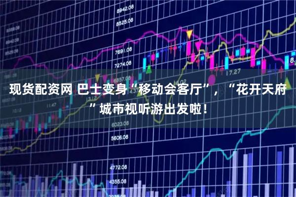 现货配资网 巴士变身“移动会客厅”，“花开天府”城市视听游出发啦！