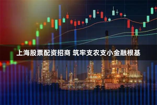 上海股票配资招商 筑牢支农支小金融根基