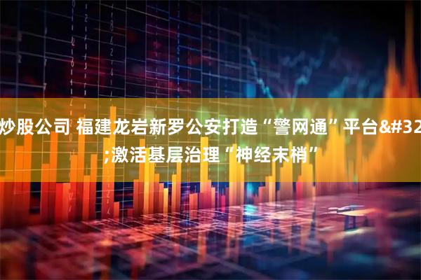 炒股公司 福建龙岩新罗公安打造“警网通”平台 激活基层治理“神经末梢”