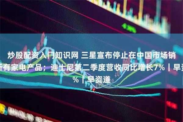 炒股配资入门知识网 三星宣布停止在中国市场销售所有家电产品；迪士尼第二季度营收同比增长7%｜早资道