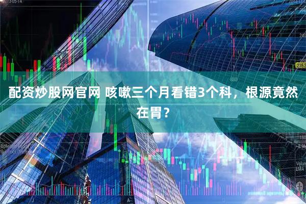 配资炒股网官网 咳嗽三个月看错3个科，根源竟然在胃？
