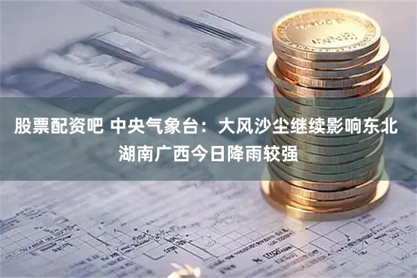 股票配资吧 中央气象台：大风沙尘继续影响东北 湖南广西今日降雨较强