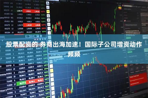 股票配资的 券商出海加速！国际子公司增资动作频频