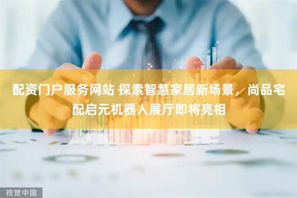 配资门户服务网站 探索智慧家居新场景，尚品宅配启元机器人展厅即将亮相