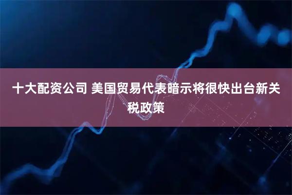 十大配资公司 美国贸易代表暗示将很快出台新关税政策